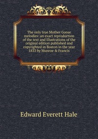 The only true Mother Goose melodies: an exact reproduction of the text and illustrations of the original edition published and copyrighted in Boston in the year 1833 by Munroe & Francis