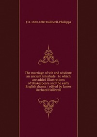 The marriage of wit and wisdom: an ancient interlude : to which are added Illustrations of Shakespeare and the early English drama / edited by James Orchard Halliwell