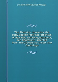 The Thornton romances: the early English metrical romances of Perceval, Isumbras, Eglamour, and Degrevant : selected from manuscripts at Lincoln and Cambridge