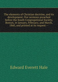 The elements of Christian doctrine, and its development: five sermons preached before the South Congregational Society, Boston, in January, February, and March, 1860, and printed at its reque