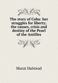 The story of Cuba: her struggles for liberty; the causes, crisis and destiny of the Pearl of the Antilles