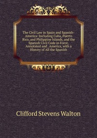 The Civil Law in Spain and Spanish-America: Including Cuba, Puerto Rico, and Philippine Islands, and the Spanish Civil Code in Force, Annotated and . America, with a History of All the Spanis