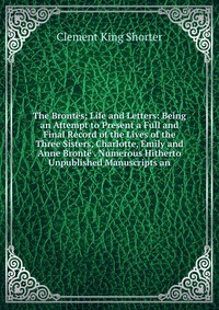 The Brontes; Life and Letters: Being an Attempt to Present a Full and Final Record of the Lives of the Three Sisters, Charlotte, Emily and Anne Bronte . Numerous Hitherto Unpublished Manuscri