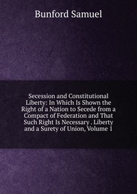 Secession and Constitutional Liberty: In Which Is Shown the Right of a Nation to Secede from a Compact of Federation and That Such Right Is Necessary . Liberty and a Surety of Union, Volume 1