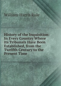 History of the Inquisition: In Every Country Where Its Tribunals Have Been Established, from the Twelfth Century to the Present Time