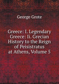 Greece: I. Legendary Greece: Ii. Grecian History to the Reign of Peisistratus at Athens, Volume 5