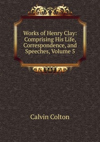 Works of Henry Clay: Comprising His Life, Correspondence, and Speeches, Volume 5