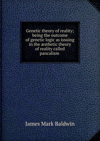 Genetic theory of reality; being the outcome of genetic logic as issuing in the ?sthetic theory of reality called pancalism