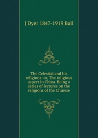 The Celestial and his religions: or, The religious aspect in China. Being a series of lectures on the religions of the Chinese