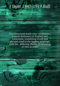 The Cantonese made easy vocabulary ; a small dictionary in English and Cantonese, containing words and phrases used in the spoken language, with the . different shades of meaning, as well as 