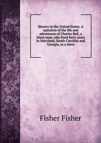 Slavery in the United States. A narrative of the life and adventures of Charles Ball, a black man, who lived forty years in Maryland, South Carolina and Georgia, as a slave