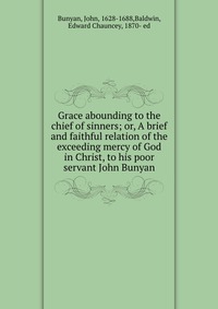 Grace abounding to the chief of sinners; or, A brief and faithful relation of the exceeding mercy of God in Christ, to his poor servant John Bunyan