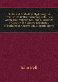 Dietetical & Medical Hydrology: A Treatise On Baths, Including Cold, Sea, Warm, Hot, Vapour, Gas, and Mud Baths : Also, On the Watery Regimen, . of Bathing in Ancient and Modern Times