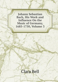 Johann Sebastian Bach, His Work and Influence On the Music of Germany, 1685-1750, Volume 3