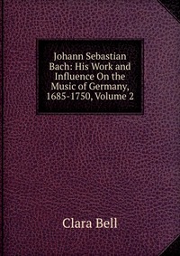 Johann Sebastian Bach: His Work and Influence On the Music of Germany, 1685-1750, Volume 2