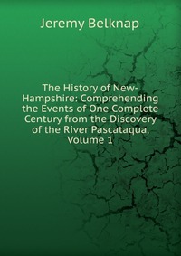 The History of New-Hampshire: Comprehending the Events of One Complete Century from the Discovery of the River Pascataqua, Volume 1