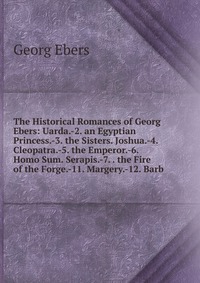 The Historical Romances of Georg Ebers: Uarda.-2. an Egyptian Princess.-3. the Sisters. Joshua.-4. Cleopatra.-5. the Emperor.-6. Homo Sum. Serapis.-7. . the Fire of the Forge.-11. Margery.-12