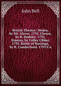 British Theatre: Medea, by Mr. Glover. 1792. Cleone, by R. Dodsley. 1792. Ximena, by Colley Cibber. 1792. Battle of Hastings, by R. Cumberland. 1793.V.6