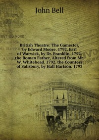 British Theatre: The Gamester, by Edward Moore. 1792. Earl of Warwick, by Dr. Franklin. 1792. the Roman Father, Altered from Mr. W. Whitehead. 1792. the Countess of Salisbury, by Hall Hartson