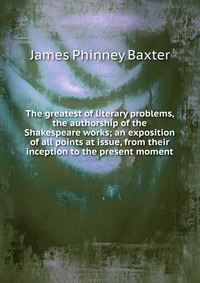 The greatest of literary problems, the authorship of the Shakespeare works; an exposition of all points at issue, from their inception to the present moment