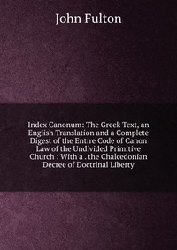 Index Canonum: The Greek Text, an English Translation and a Complete Digest of the Entire Code of Canon Law of the Undivided Primitive Church : With a . the Chalcedonian Decree of Doctrinal L