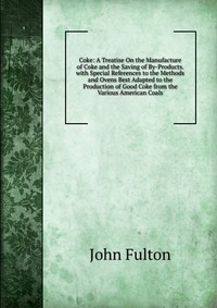 Coke: A Treatise On the Manufacture of Coke and the Saving of By-Products. with Special References to the Methods and Ovens Best Adapted to the Production of Good Coke from the Various Americ