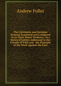 The Calvinistic and Socinian Systems Examined and Compared As to Their Moral Tendency: In a Series of Letters Addressed to the Friends of Vital and . the Principle of the Work Against the Exc