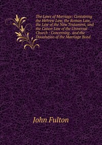 The Laws of Marriage: Containing the Hebrew Law, the Roman Law, the Law of the New Testament, and the Canon Law of the Universal Church : Concerning . and the Dissolution of the Marriage Bond