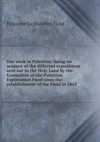 Our work in Palestine: being an account of the different expeditions sent out to the Holy Land by the Committee of the Palestine Exploration Fund since the establishment of the Fund in 1865