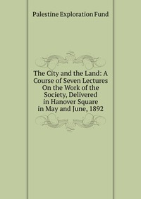 The City and the Land: A Course of Seven Lectures On the Work of the Society, Delivered in Hanover Square in May and June, 1892