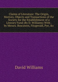 Claims of Literature: The Origin, Motives, Objects and Transactions of the Society for the Establishment of a Literary Fund (By D. Williams) With . by Messrs. Boscawen, Fitzgerald, Pye, &