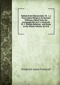 Ballads from Manuscripts: Pt. 1. a Poore Mans Pittance, by Richard Williams, Edited from the Autograph Ms. by F.J. Furnivall. Pt. 2. Ballads Relating . and Notes to the Whole Volume, by W.R