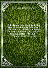 Ballads from Manuscripts: Pt.1. a Poore Mans Pittance, by Richard Williams, Ed. from the Autograph Ms. by F. J. Furnivall. Pt.2. Ballads Relating . Notes to the Whole Volume, by W. R. Morfil