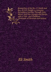 Researches of the Rev. E. Smith and Rev. H.G.O. Dwight in Armenia: Including a Journey Through Asia Minor, and Into Georgia and Persia, with a Visit . and Chaldean Christians of Oormiah and S