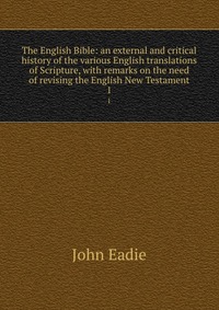 The English Bible: an external and critical history of the various English translations of Scripture, with remarks on the need of revising the English New Testament