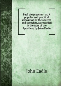 Paul the preacher: or, A popular and practical exposition of the sources and speeches, as recorded in the Acts of the Apostles / by John Eadie