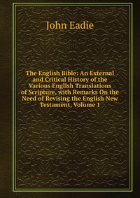 The English Bible: An External and Critical History of the Various English Translations of Scripture, with Remarks On the Need of Revising the English New Testament, Volume 1