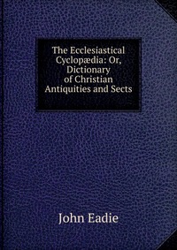 The Ecclesiastical Cyclop?dia: Or, Dictionary of Christian Antiquities and Sects