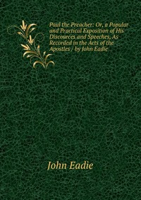 Paul the Preacher: Or, a Popular and Practical Exposition of His Discources and Speeches, As Recorded in the Acts of the Apostles / by John Eadie