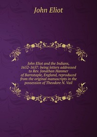 John Eliot and the Indians, 1652-1657: being letters addressed to Rev. Jonathan Hanmer of Barnstaple, England, reproduced from the original manuscripts in the possession of Theodore N. Vail