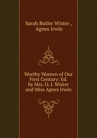 Worthy Women of Our First Century: Ed. by Mrs. O. J. Wister and Miss Agnes Irwin