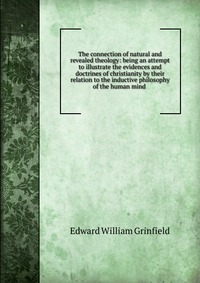 The connection of natural and revealed theology: being an attempt to illustrate the evidences and doctrines of christianity by their relation to the inductive philosophy of the human mind