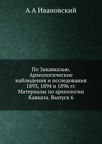 По Закавказью. Археологические наблюдения и исследования 1893, 1894 и 1896 гг. Материалы по археологии Кавказа. Выпуск 6