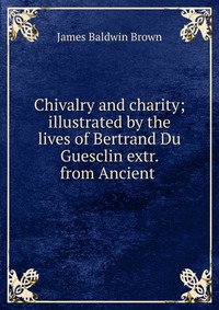 Chivalry and charity; illustrated by the lives of Bertrand Du Guesclin extr. from Ancient