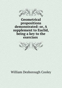 Geometrical propositions demonstrated: or, A supplement to Euclid, being a key to the exercises