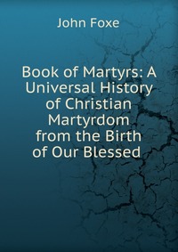 Book of Martyrs: A Universal History of Christian Martyrdom from the Birth of Our Blessed