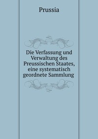 Die Verfassung und Verwaltung des Preussischen Staates, eine systematisch geordnete Sammlung