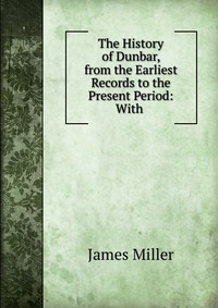 The History of Dunbar, from the Earliest Records to the Present Period: With