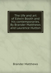 The life and art of Edwin Booth and his contemporaries. By Brander Matthews and Laurence Hutton