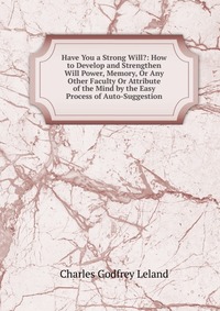 Have You a Strong Will?: How to Develop and Strengthen Will Power, Memory, Or Any Other Faculty Or Attribute of the Mind by the Easy Process of Auto-Suggestion